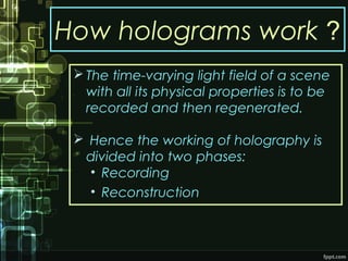 How holograms work ?
 The time-varying light field of a scene
with all its physical properties is to be
recorded and then regenerated.
 Hence the working of holography is
divided into two phases:
• Recording
• Reconstruction
 