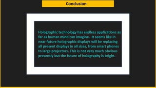 Conclusion
Holographic technology has endless applications as
far as human mind can imagine. It seems like in
near future holographic displays will be replacing
all present displays in all sizes, from smart phones
to large projectors. This is not very much obvious
presently but the future of holography is bright.
 