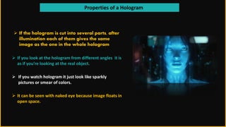 Properties of a Hologram
 If the hologram is cut into several parts, after
illumination each of them gives the same
image as the one in the whole hologram
 If you look at the hologram from different angles it is
as if you’re looking at the real object.
 If you watch hologram it just look like sparkly
pictures or smear of colors.
 It can be seen with naked eye because image floats in
open space.
 
