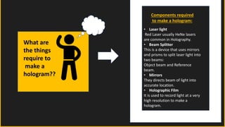 What are
the things
require to
make a
hologram??
Components required
to make a hologram:
• Laser light
Red Laser usually HeNe lasers
are common in Holography.
• Beam Splitter
This is a device that uses mirrors
and prisms to split laser light into
two beams:
Object beam and Reference
beam.
• Mirrors
They directs beam of light into
accurate location.
• Holographic Film
It is used to record light at a very
high resolution to make a
hologram.
 