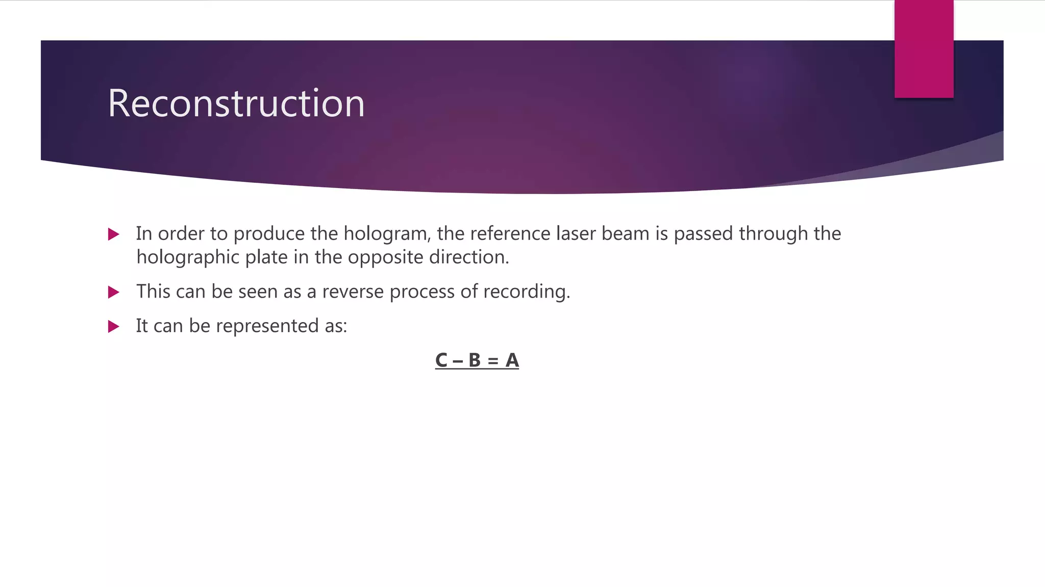 Reconstruction
 In order to produce the hologram, the reference laser beam is passed through the
holographic plate in the opposite direction.
 This can be seen as a reverse process of recording.
 It can be represented as:
C – B = A
 