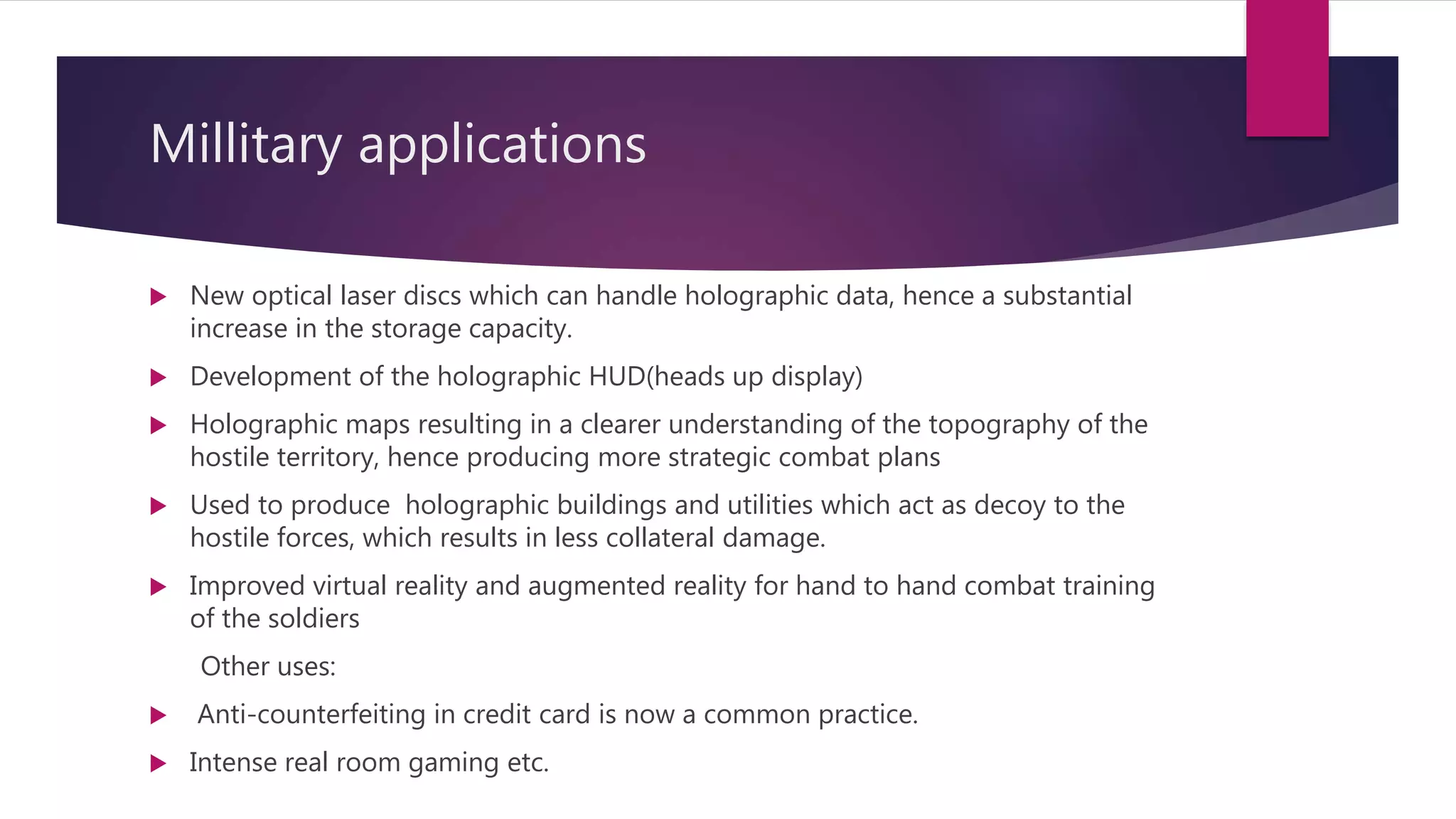 Millitary applications
 New optical laser discs which can handle holographic data, hence a substantial
increase in the storage capacity.
 Development of the holographic HUD(heads up display)
 Holographic maps resulting in a clearer understanding of the topography of the
hostile territory, hence producing more strategic combat plans
 Used to produce holographic buildings and utilities which act as decoy to the
hostile forces, which results in less collateral damage.
 Improved virtual reality and augmented reality for hand to hand combat training
of the soldiers
Other uses:
 Anti-counterfeiting in credit card is now a common practice.
 Intense real room gaming etc.
 
