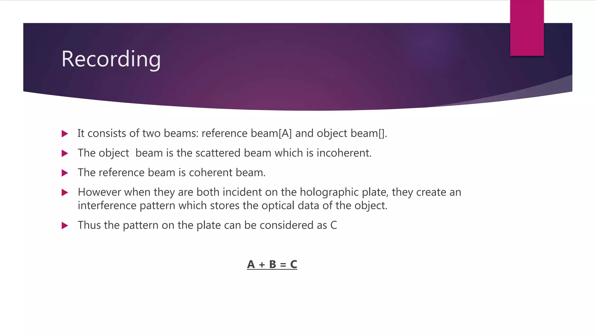Recording
 It consists of two beams: reference beam[A] and object beam[].
 The object beam is the scattered beam which is incoherent.
 The reference beam is coherent beam.
 However when they are both incident on the holographic plate, they create an
interference pattern which stores the optical data of the object.
 Thus the pattern on the plate can be considered as C
A + B = C
 