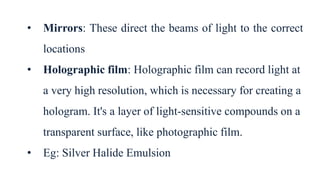 • Mirrors: These direct the beams of light to the correct
locations
• Holographic film: Holographic film can record light at
a very high resolution, which is necessary for creating a
hologram. It's a layer of light-sensitive compounds on a
transparent surface, like photographic film.
• Eg: Silver Halide Emulsion
 