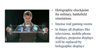• Holographic checkpoint
for military, battlefield
simulations
• Intense real gaming rooms
• In future all displays like
televisions, mobile phone
displays, projector displays
will be replaced by
holographic displays
 