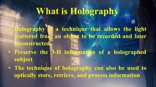 2
What is Holography
• Holography is a technique that allows the light
scattered from an object to be recorded and later
reconstructed.
• Preserve the 3-D information of a holographed
subject
• The technique of holography can also be used to
optically store, retrieve, and process information
 