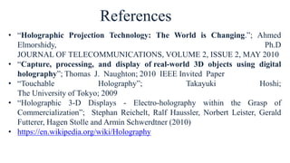 • “Holographic Projection Technology: The World is Changing.”; Ahmed
Elmorshidy, Ph.D
JOURNAL OF TELECOMMUNICATIONS, VOLUME 2, ISSUE 2, MAY 2010
• “Capture, processing, and display of real-world 3D objects using digital
holography”; Thomas J. Naughton; 2010 IEEE Invited Paper
• “Touchable Holography”; Takayuki Hoshi;
The University of Tokyo; 2009
• “Holographic 3-D Displays - Electro-holography within the Grasp of
Commercialization”; Stephan Reichelt, Ralf Haussler, Norbert Leister, Gerald
Futterer, Hagen Stolle and Armin Schwerdtner (2010)
• https://en.wikipedia.org/wiki/Holography
References
 