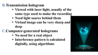B.Transmission hologram
 Viewed with laser light, usually of the
same type used to make the recording
 Need light source behind them
 Virtual image can be very sharp and
deep
C.Computer-generated holograms
 No need for a real object
 Interference pattern is calculated
digitally, using algorithms
 