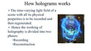 How holograms works
The time-varying light field of a
scene with all its physical
properties is to be recorded and
then regenerated.
 Hence the working of
holography is divided into two
phases:
•Recording
•Reconstruction
 