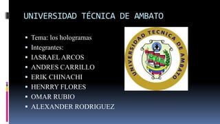 UNIVERSIDAD TÉCNICA DE AMBATO
 Tema: los hologramas
 Integrantes:

 IASRAEL ARCOS
 ANDRES CARRILLO
 ERIK CHINACHI

 HENRRY FLORES
 OMAR RUBIO
 ALEXANDER RODRIGUEZ

 