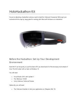 HoloHackathon Kit
So you're attending a hackathon and you want to build for HoloLens? Awesome! We've got you
covered with this step by step guide for working with Microsoft HoloLens at a hackathon.
Before the Hackathon: Set Up Your Development
Environment
Event Wi-Fi can be spotty, so you'll be best off if you download all of the necessary tools ahead of
time. The full toolset will run best on Windows 10.
You will need:
 Visual Studio 2015 with Update 3
 The Windows 10 SDK
 Unity HoloLens Technical Preview
Optionally, you will need:
 The HoloLens Emulator to test your applications on (Requires Win 10)
 