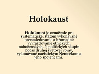 Holokaust Holokaust  je označenie pre systematické, štátom vykonávané prenasledovanie a hromadné vyvražďovanie etnických, náboženských, či politických skupín počas druhej svetovej vojny, vykonávané nacistickým Nemeckom a jeho spojencami.   