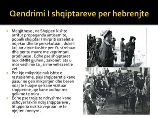  Megjithese , ne Shqiperi kishte
arritur propaganda antisemite,
populli shqiptar I mirpriti israelet e
ndjekur dhe te persekutuar , duke I
krijuar atyre kushte per t’u strehuar
dhe per tu marre me veprimtari
prodhuese . Edhe pse shqiptaret
nuk diNIN gjuhen , zakonet ata u
mor vesh me ta , si me vellezerit e
vet .
 Por kjo mikpritje nuk ishte e
rastesishme, pasi shqiptaret e kane
pasur ne gen mikpritjen dhe besen
ndaj te huajve qe kane vizituar
shqiperine , qe kane ardhur me
qellime te mira .
 Edhe pse troje te ndryshme kane
ushqyer lakmi ndaj shqiptareve ,
Shqiperia nuk ka vepruar ne te
njejten menyre .
 