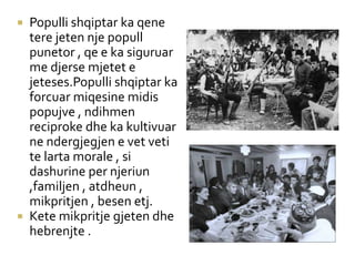  Populli shqiptar ka qene
tere jeten nje popull
punetor , qe e ka siguruar
me djerse mjetet e
jeteses.Populli shqiptar ka
forcuar miqesine midis
popujve , ndihmen
reciproke dhe ka kultivuar
ne ndergjegjen e vet veti
te larta morale , si
dashurine per njeriun
,familjen , atdheun ,
mikpritjen , besen etj.
 Kete mikpritje gjeten dhe
hebrenjte .
 