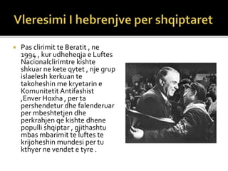  Pas clirimit te Beratit , ne
1994 , kur udheheqja e Luftes
Nacionalclirimtre kishte
shkuar ne kete qytet , nje grup
islaelesh kerkuan te
takoheshin me kryetarin e
Komunitetit Antifashist
,Enver Hoxha , per ta
pershendetur dhe falenderuar
per mbeshtetjen dhe
perkrahjen qe kishte dhene
populli shqiptar , gjithashtu
mbas mbarimit te luftes te
krijoheshin mundesi per tu
kthyer ne vendet e tyre .
 