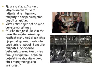 Fjala u realizua. Ata kur u
kthyen moren me vete
ndjenjat dhe miqesine ,
mikpritjen dhe perkrahjen e
popullit shqiptar.
 Vleresimet e tyre per ne kane
qene te ndryshme :
 ”Kur hebrenjte shuheshin me
gaze dhe mjete hekuri nga
nazifashistet , ne Ballkan ishte
nje popull qe u ngrit mbi cdo
teori raciste , populli hero dhe
mikprites I Shqiperise …
Vellezerit tane na treguan se
familjet shqiptare I pranuan
bujarisht ne shtepite e tyre ,
dhe I mbrojten nga cdo
veshtiresi .”
 
