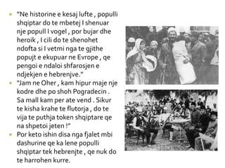  ”Ne historine e kesaj lufte , populli
shqiptar do te mbetej I shenuar
nje popull I vogel , por bujar dhe
heroik , I cili do te shenohet
ndofta si I vetmi nga te gjithe
popujt e ekupuar ne Evrope , qe
pengoi e ndaloi shfarosjen e
ndjekjen e hebrenjve.”
 “Jam ne Oher , kam hipur maje nje
kodre dhe po shoh Pogradecin .
Sa mall kam per ate vend . Sikur
te kisha krahe te flutorja , do te
vija te puthja token shqiptare qe
na shpetoi jeten !”
 Por keto ishin disa nga fjalet mbi
dashurine qe ka lene populli
shqiptar tek hebrenjte , qe nuk do
te harrohen kurre.
 