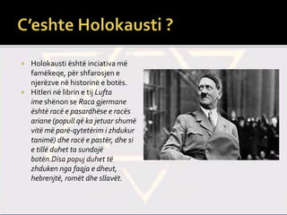  Holokausti është inciativa më
famëkeqe, për shfarosjen e
njerëzve në historinë e botës.
 Hitleri në librin e tij Lufta
ime shënon se Raca gjermane
është racë e pasardhëse e racës
ariane (popull që ka jetuar shumë
vitë më parë-qytetërim i zhdukur
tanimë) dhe racë e pastër, dhe si
e tillë duhet ta sundojë
botën.Disa popuj duhet të
zhduken nga faqja e dheut,
hebrenjtë, romët dhe sllavët.
 