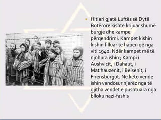  Hitleri gjatë Luftës së Dytë
Botërore kishte krijuar shumë
burgje dhe kampe
përqendrimi. Kampet kishin
kishin filluar të hapen që nga
viti 1940. Ndër kampet më të
njohura ishin ; Kampi i
Aushvicit, i Dahaut, i
Mat'hauzenit, i Belsenit, i
Firensburgut. Në këto vende
ishin vendosur njerëz nga të
gjitha vendet e pushtuara nga
blloku nazi-fashis
 