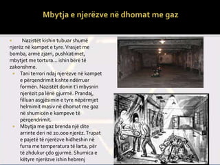  Nazistët kishin tubuar shumë
njerëz në kampet e tyre.Vrasjet me
bomba, armë zjarri, pushkatimet,
mbytjet me tortura... ishin bërë të
zakonshme.
 Tani terrori ndaj njerëzve në kampet
e përqendrimit kishte ndërruar
formën. Nazistët donin t'i mbysnin
njerëzit pa lënë gjurmë. Prandaj,
filluan asgjësimin e tyre nëpërmjet
helmimit masiv në dhomat me gaz
në shumicën e kampeve të
përqendrimit.
 Mbytja me gaz brenda një dite
arrinte deri në 20.000 njerëz.Trupat
e pajetë të njerëzve hidheshin në
furra me temperatura të larta, për
të zhdukur çdo gjurmë. Shumica e
këtyre njerëzve ishin hebrenj
 