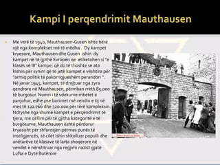  Me verë të 1940, Mauthausen-Gusen ishte bërë
një nga komplekset më të mëdha . Dy kampet
kryesore, Mauthausen dhe Gusen ishin dy
kampet në të gjithë Evropën qe etiketohen si "e
klasës së III" kampe, që do të thoshte se ata
kishin për synim që të jetë kampet e vështira për
"armiq politik të pakorrigjueshëm perandori “.
Në janar 1945, kampet, të drejtuar nga zyra
qendrore në Mauthausen, përmban rreth 85.000
të burgosur. Numri i të vdekurve mbetet e
panjohur, edhe pse burimet më vendin e tij në
mes të 122.766 dhe 320.000 për tërë kompleksin.
Ndryshe nga shumë kampet e përqëndrimit të
tjera, me qëllim për të gjitha kategoritë e të
burgosurve, Mauthausen është përdorur
kryesisht për shfarosjen përmes punës të
inteligjencës, të cilët ishin shkolluar populli dhe
anëtarëve të klasave të larta shoqërore në
vendet e nënshtruar nga regjimi nazist gjatë
Lufta e Dytë Botërore
 
