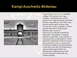  Ka qenë kampi nazist më i rëndësishëm
i vdekjes. Më 27 janar të vitit 1945,
ushtarët e armatës së kuqe hynë në
kampin më të madh të vdekjes, Auschwitz-
Birkenau. Sovjetikët zbuluan rreth 7 mijë
persona ende të gjallë në kamp. Nga
viti 1940 deri në 1945 të paktën 1,1 milion
persona kanë vdekur në Auschwitz-
Birkenau, 960.000 prej të
cilëve burra, gra dhe fëmijë hebrej të
shpërngulur nga vendet e Evropës së
pushtuar nga nazistët. 75 mijë polakë, 21
mijë ciganë dhe 15 mijë sovjetikë u vranë
gjithashtu në këtë kamp. Fillimisht qe një
kamp përqendrimi për 10 mijë persona,
Auschwitz u shndërrua në uzinë shfarosje
masive dhe u shtri deri në tre kilometra, u
pajis me dhoma gazi të lidhur me
krematoriume. Gjatë operacionit për
çlirimin e kampit humbën jetën 230
ushtarë sovjetikë.
 