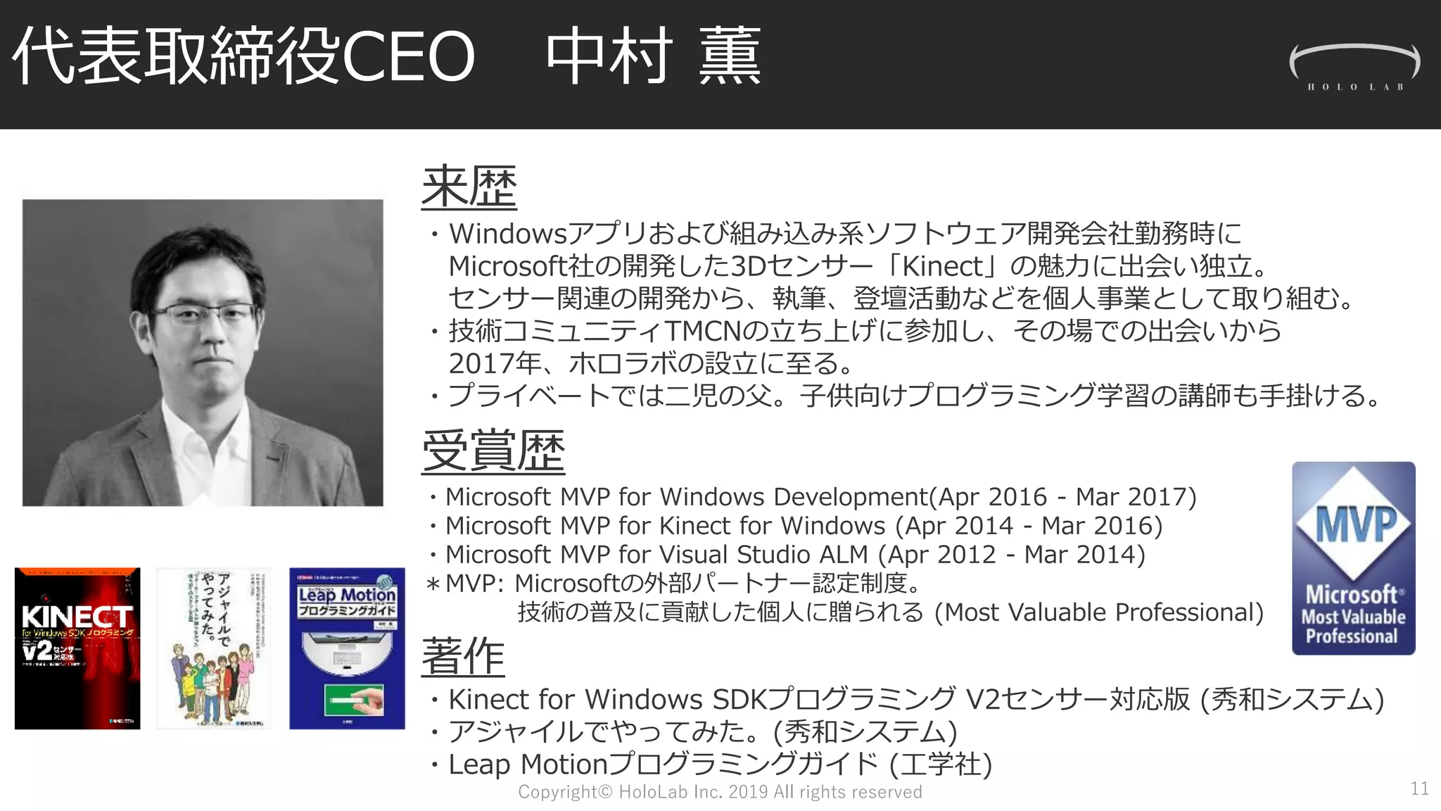 代表取締役CEO 中村 薫
受賞歴
・Microsoft MVP for Windows Development(Apr 2016 - Mar 2017)
・Microsoft MVP for Kinect for Windows (Apr 2014 - Mar 2016)
・Microsoft MVP for Visual Studio ALM (Apr 2012 - Mar 2014)
＊MVP: Microsoftの外部パートナー認定制度。
技術の普及に貢献した個人に贈られる (Most Valuable Professional)
著作
・Kinect for Windows SDKプログラミング V2センサー対応版 (秀和システム)
・アジャイルでやってみた。(秀和システム)
・Leap Motionプログラミングガイド (工学社)
11
来歴
・Windowsアプリおよび組み込み系ソフトウェア開発会社勤務時に
Microsoft社の開発した3Dセンサー「Kinect」の魅力に出会い独立。
センサー関連の開発から、執筆、登壇活動などを個人事業として取り組む。
・技術コミュニティTMCNの立ち上げに参加し、その場での出会いから
2017年、ホロラボの設立に至る。
・プライベートでは二児の父。子供向けプログラミング学習の講師も手掛ける。
Copyright© HoloLab Inc. 2019 All rights reserved
 