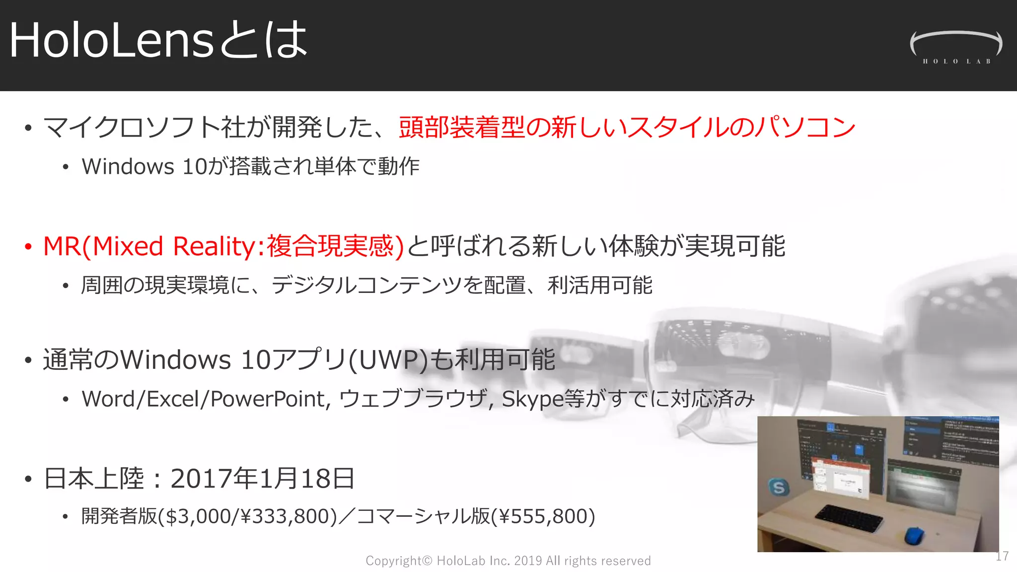 HoloLensとは
• マイクロソフト社が開発した、頭部装着型の新しいスタイルのパソコン
• Windows 10が搭載され単体で動作
• MR(Mixed Reality:複合現実感)と呼ばれる新しい体験が実現可能
• 周囲の現実環境に、デジタルコンテンツを配置、利活用可能
• 通常のWindows 10アプリ(UWP)も利用可能
• Word/Excel/PowerPoint, ウェブブラウザ, Skype等がすでに対応済み
• 日本上陸：2017年1月18日
• 開発者版($3,000/¥333,800)／コマーシャル版(¥555,800)
17Copyright© HoloLab Inc. 2019 All rights reserved
 