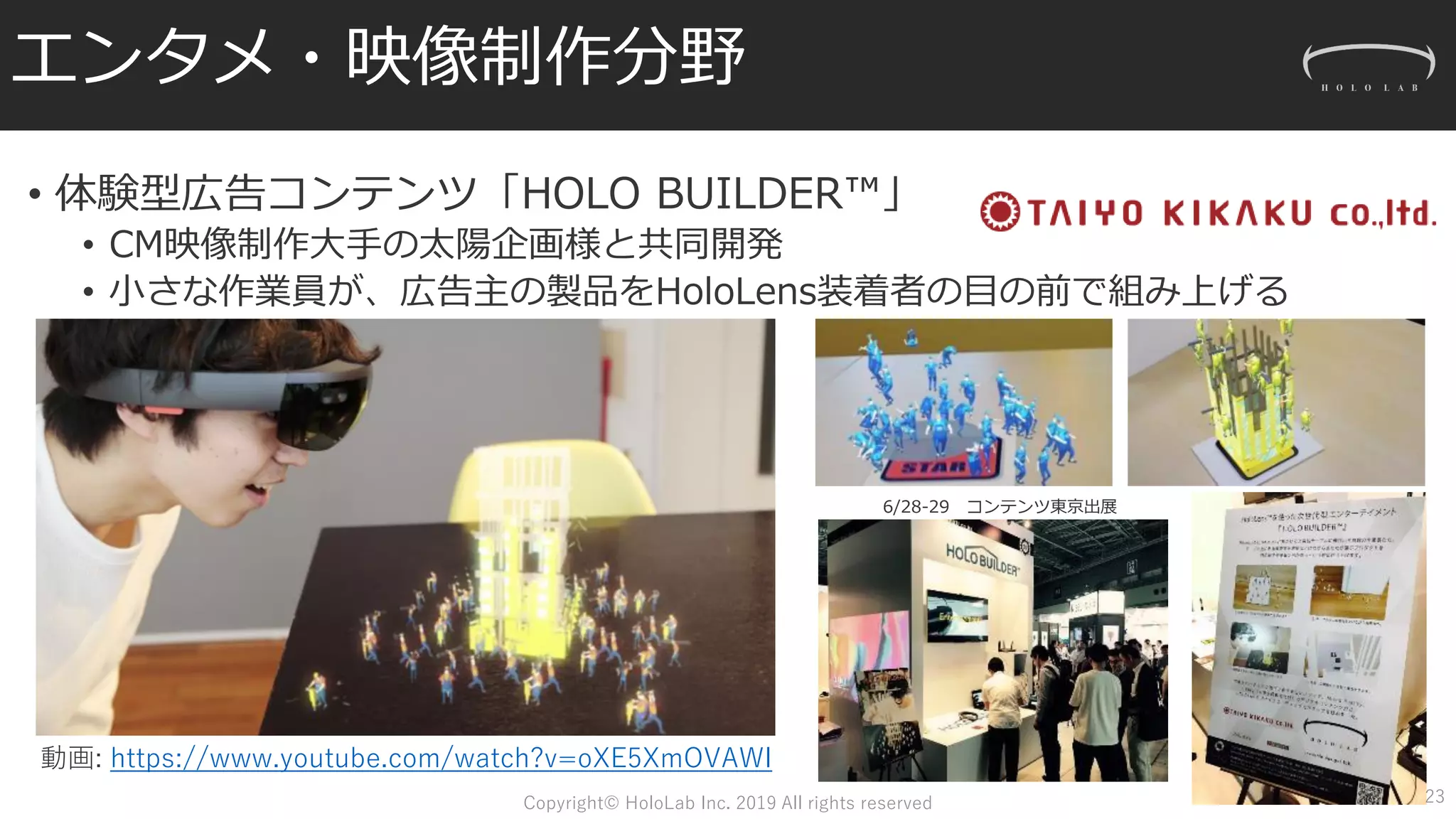 エンタメ・映像制作分野
• 体験型広告コンテンツ「HOLO BUILDER™」
• CM映像制作大手の太陽企画様と共同開発
• 小さな作業員が、広告主の製品をHoloLens装着者の目の前で組み上げる
動画: https://www.youtube.com/watch?v=oXE5XmOVAWI
6/28-29 コンテンツ東京出展
23Copyright© HoloLab Inc. 2019 All rights reserved
 