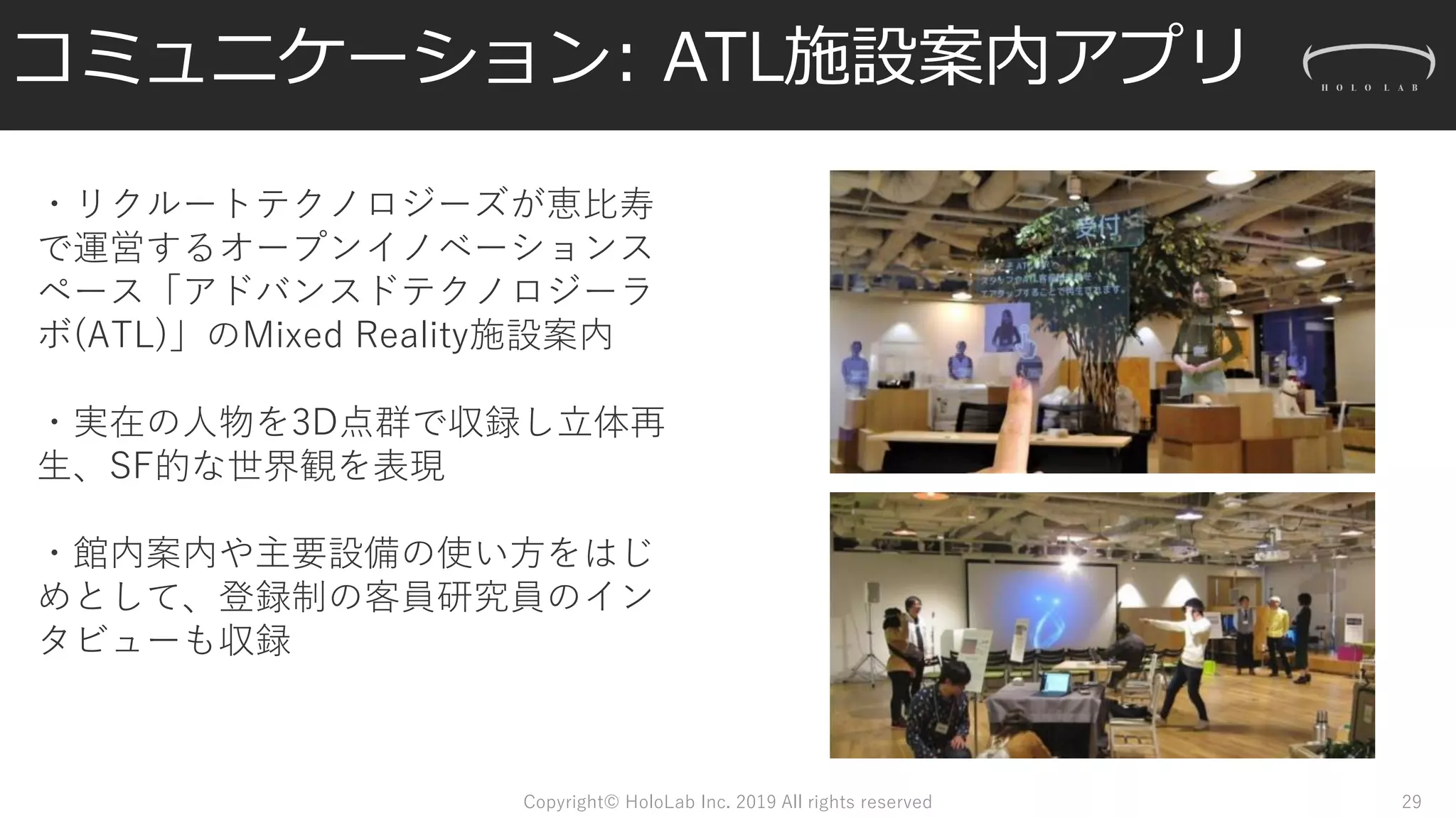 コミュニケーション: ATL施設案内アプリ
Copyright© HoloLab Inc. 2019 All rights reserved
・リクルートテクノロジーズが恵比寿
で運営するオープンイノベーションス
ペース「アドバンスドテクノロジーラ
ボ(ATL)」のMixed Reality施設案内
・実在の人物を3D点群で収録し立体再
生、SF的な世界観を表現
・館内案内や主要設備の使い方をはじ
めとして、登録制の客員研究員のイン
タビューも収録
29
 