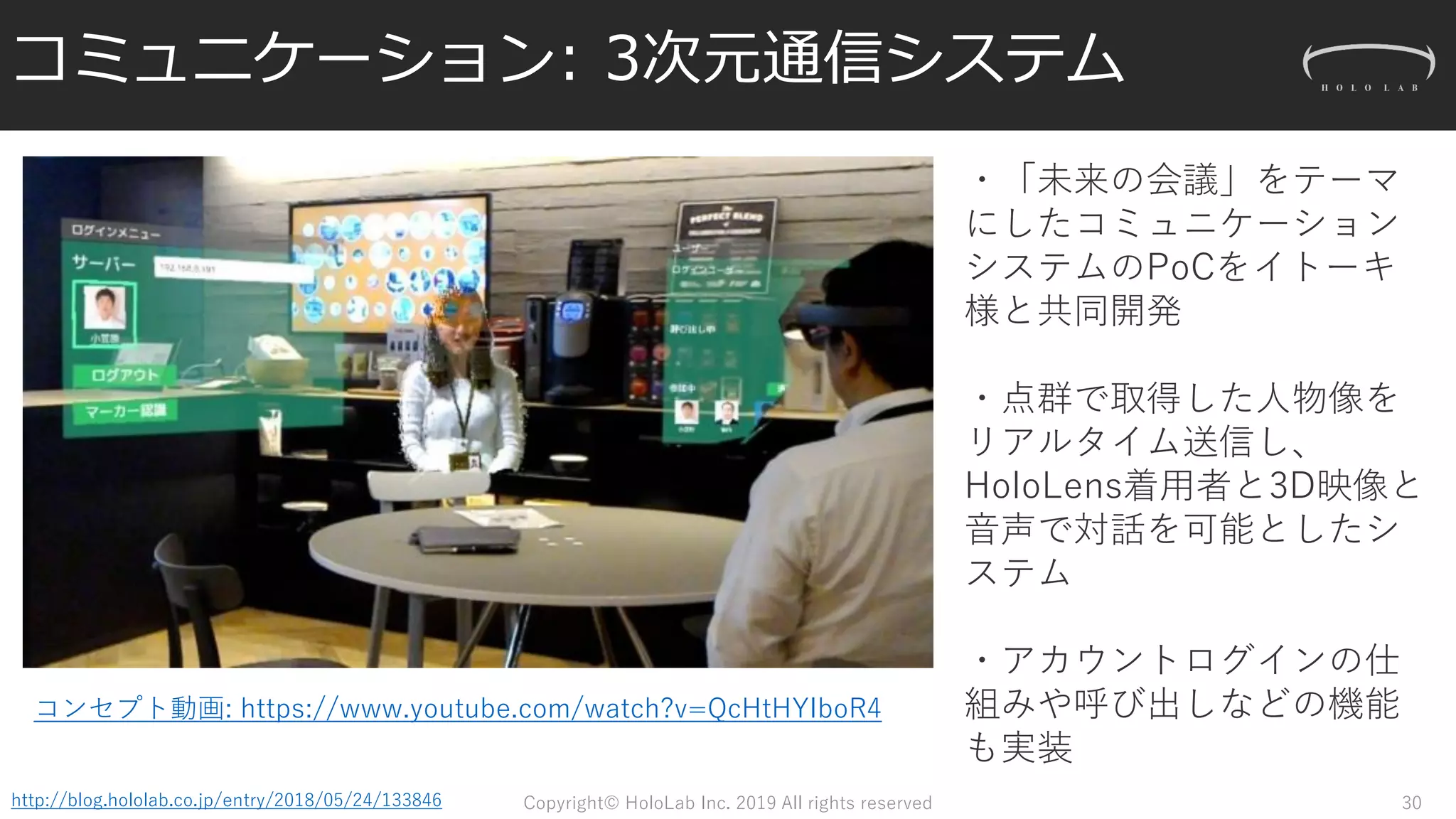 コミュニケーション: 3次元通信システム
Copyright© HoloLab Inc. 2019 All rights reservedhttp://blog.hololab.co.jp/entry/2018/05/24/133846
・「未来の会議」をテーマ
にしたコミュニケーション
システムのPoCをイトーキ
様と共同開発
・点群で取得した人物像を
リアルタイム送信し、
HoloLens着用者と3D映像と
音声で対話を可能としたシ
ステム
・アカウントログインの仕
組みや呼び出しなどの機能
も実装
コンセプト動画: https://www.youtube.com/watch?v=QcHtHYIboR4
30
 