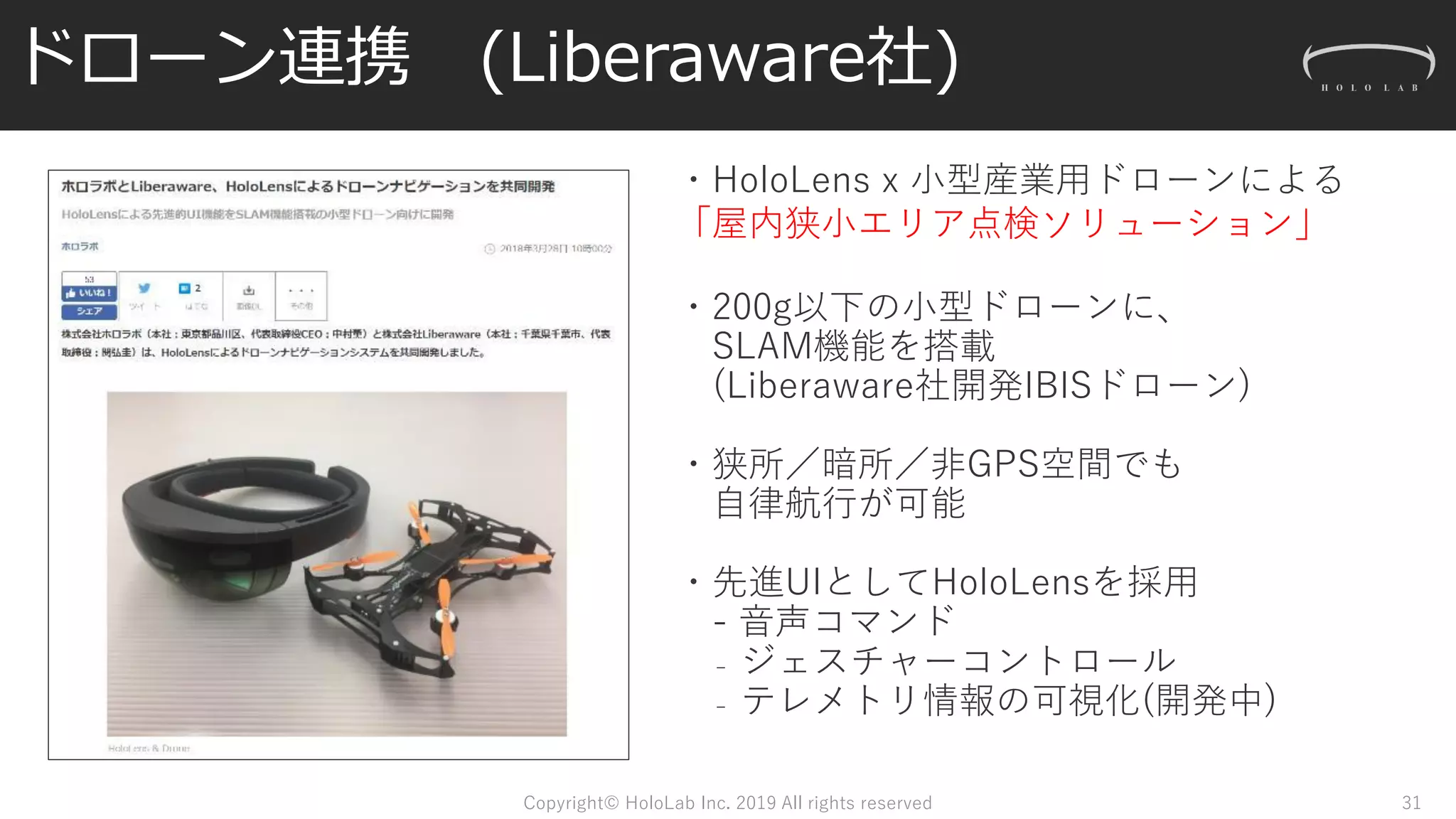 ドローン連携 (Liberaware社)
Copyright© HoloLab Inc. 2019 All rights reserved
・HoloLens x 小型産業用ドローンによる
「屋内狭小エリア点検ソリューション」
・200g以下の小型ドローンに、
SLAM機能を搭載
(Liberaware社開発IBISドローン)
・狭所／暗所／非GPS空間でも
自律航行が可能
・先進UIとしてHoloLensを採用
- 音声コマンド
₋ ジェスチャーコントロール
₋ テレメトリ情報の可視化(開発中)
31
 
