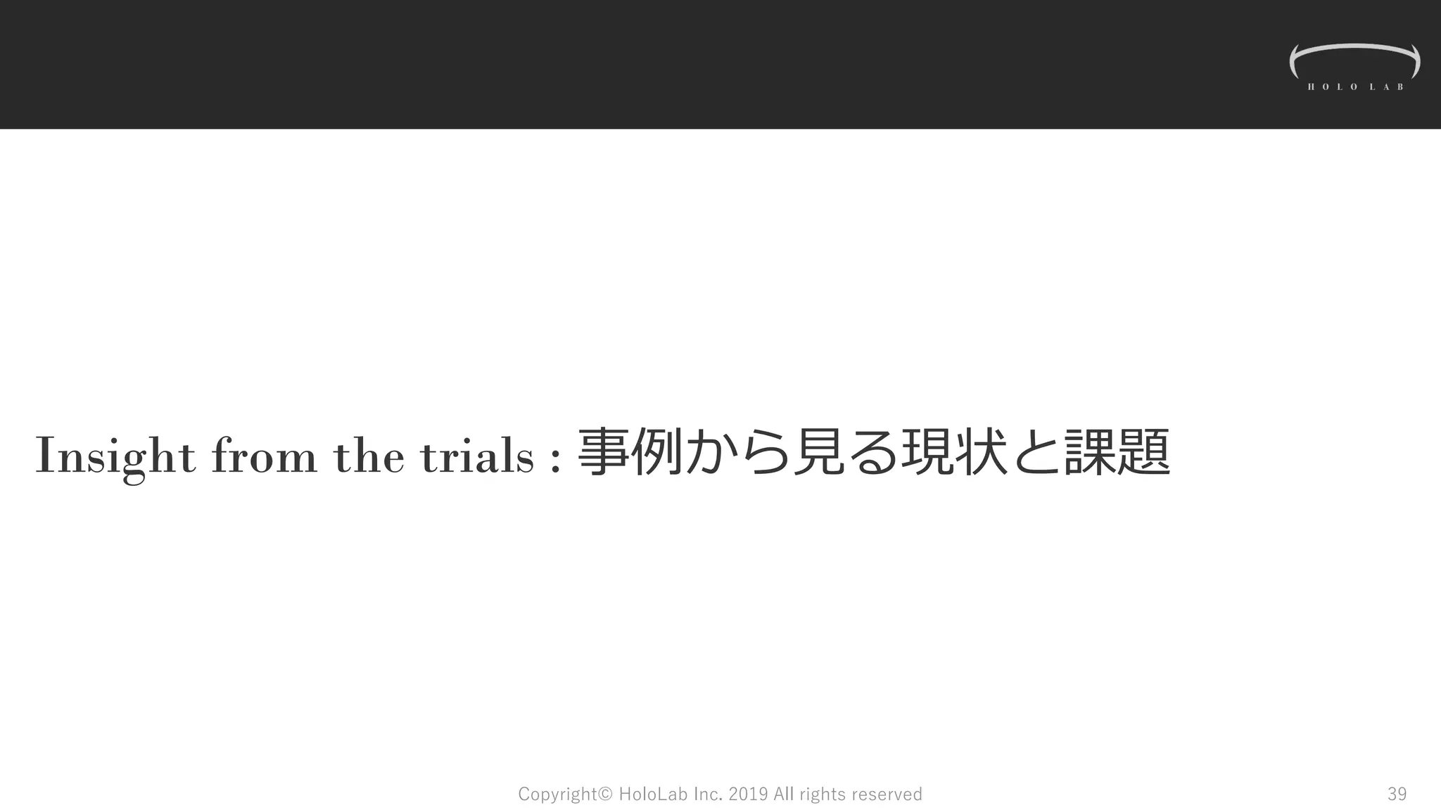 Insight from the trials : 事例から見る現状と課題
Copyright© HoloLab Inc. 2019 All rights reserved 39
 