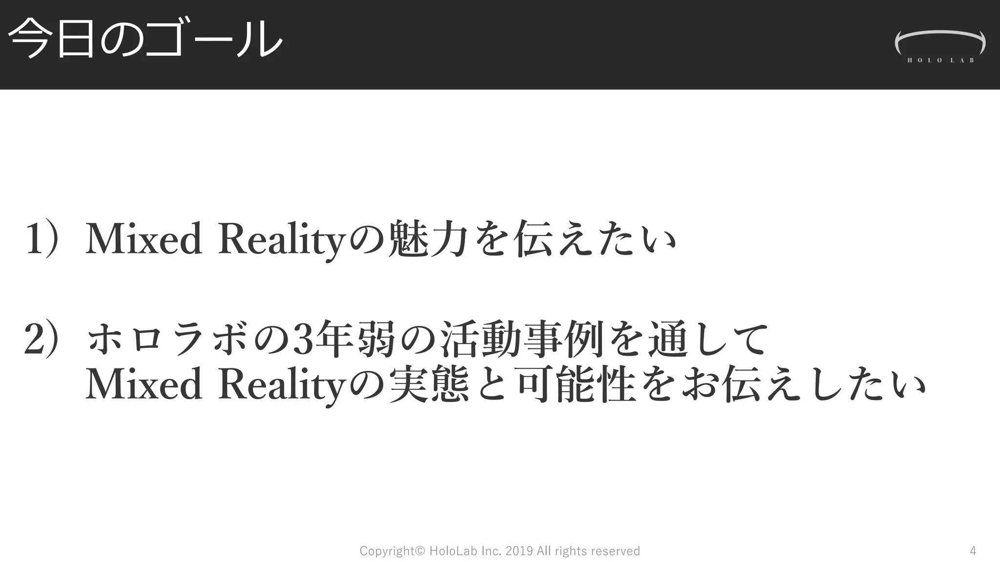 今日のゴール
1) Mixed Realityの魅力を伝えたい
2) ホロラボの3年弱の活動事例を通して
Mixed Realityの実態と可能性をお伝えしたい
Copyright© HoloLab Inc. 2019 All rights reserved 4
 