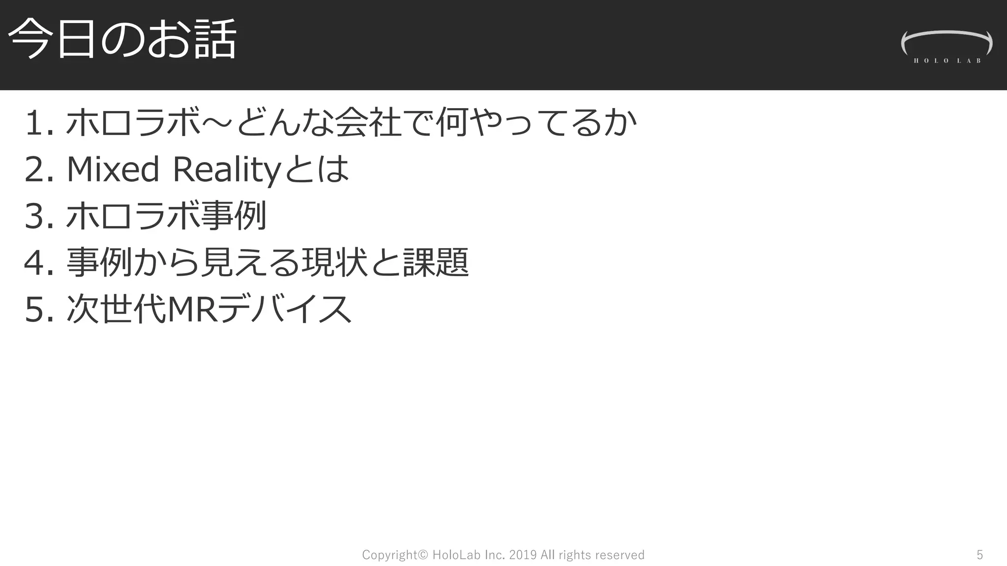 今日のお話
1. ホロラボ～どんな会社で何やってるか
2. Mixed Realityとは
3. ホロラボ事例
4. 事例から見える現状と課題
5. 次世代MRデバイス
Copyright© HoloLab Inc. 2019 All rights reserved 5
 