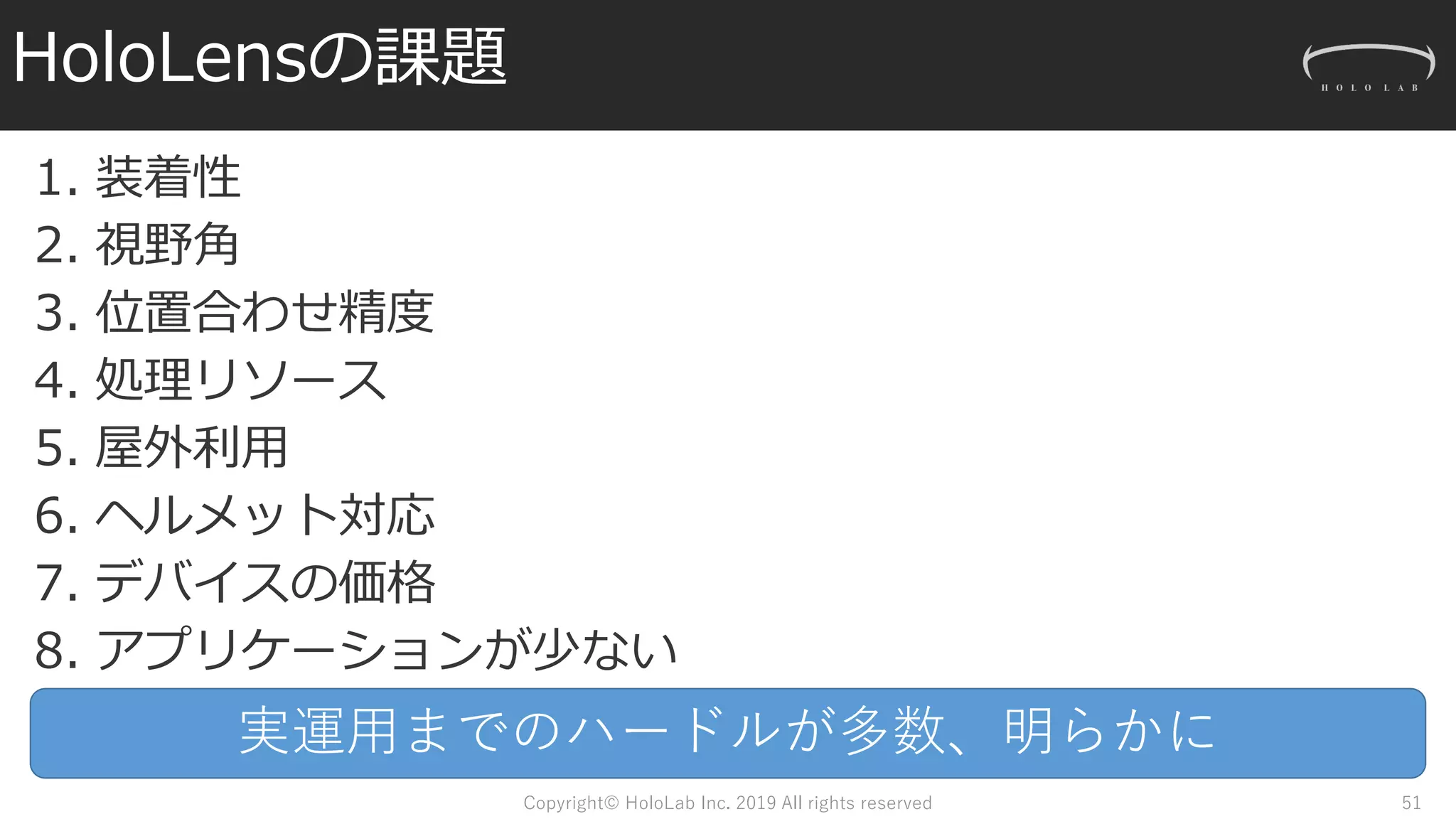 HoloLensの課題
1. 装着性
2. 視野角
3. 位置合わせ精度
4. 処理リソース
5. 屋外利用
6. ヘルメット対応
7. デバイスの価格
8. アプリケーションが少ない
Copyright© HoloLab Inc. 2019 All rights reserved 51
実運用までのハードルが多数、明らかに
 