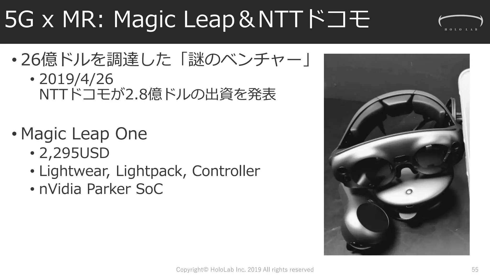 5G x MR: Magic Leap＆NTTドコモ
• 26億ドルを調達した「謎のベンチャー」
• 2019/4/26
NTTドコモが2.8億ドルの出資を発表
• Magic Leap One
• 2,295USD
• Lightwear, Lightpack, Controller
• nVidia Parker SoC
Copyright© HoloLab Inc. 2019 All rights reserved 55
 