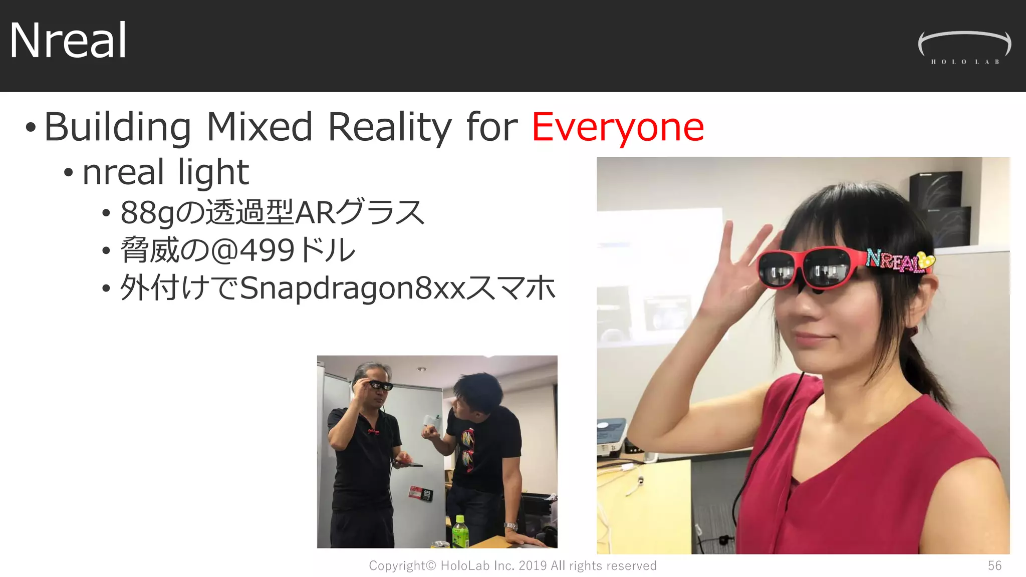 Nreal
•Building Mixed Reality for Everyone
• nreal light
• 88gの透過型ARグラス
• 脅威の＠499ドル
• 外付けでSnapdragon8xxスマホ
Copyright© HoloLab Inc. 2019 All rights reserved 56
 