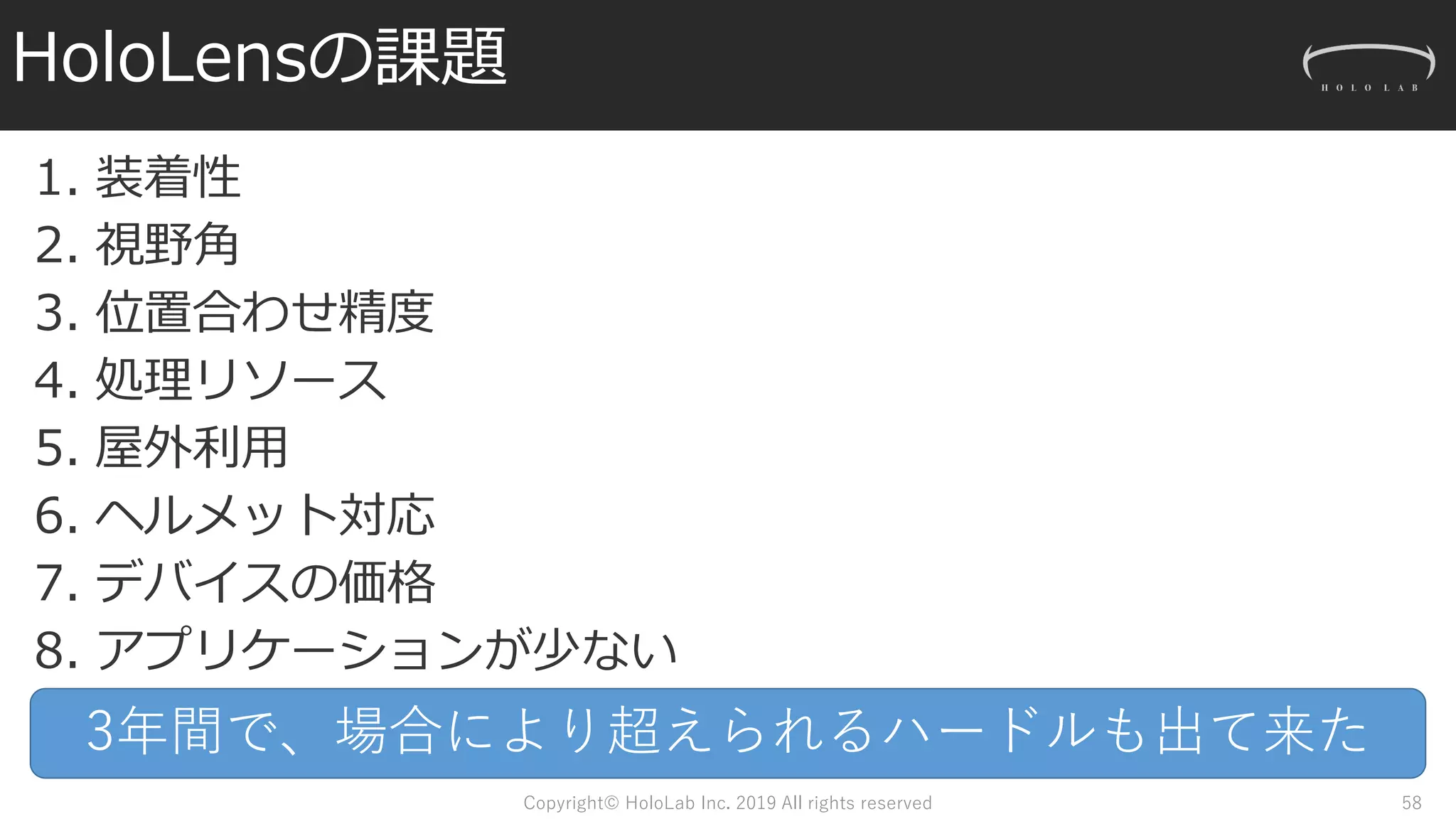 HoloLensの課題
1. 装着性
2. 視野角
3. 位置合わせ精度
4. 処理リソース
5. 屋外利用
6. ヘルメット対応
7. デバイスの価格
8. アプリケーションが少ない
Copyright© HoloLab Inc. 2019 All rights reserved 58
3年間で、場合により超えられるハードルも出て来た
 