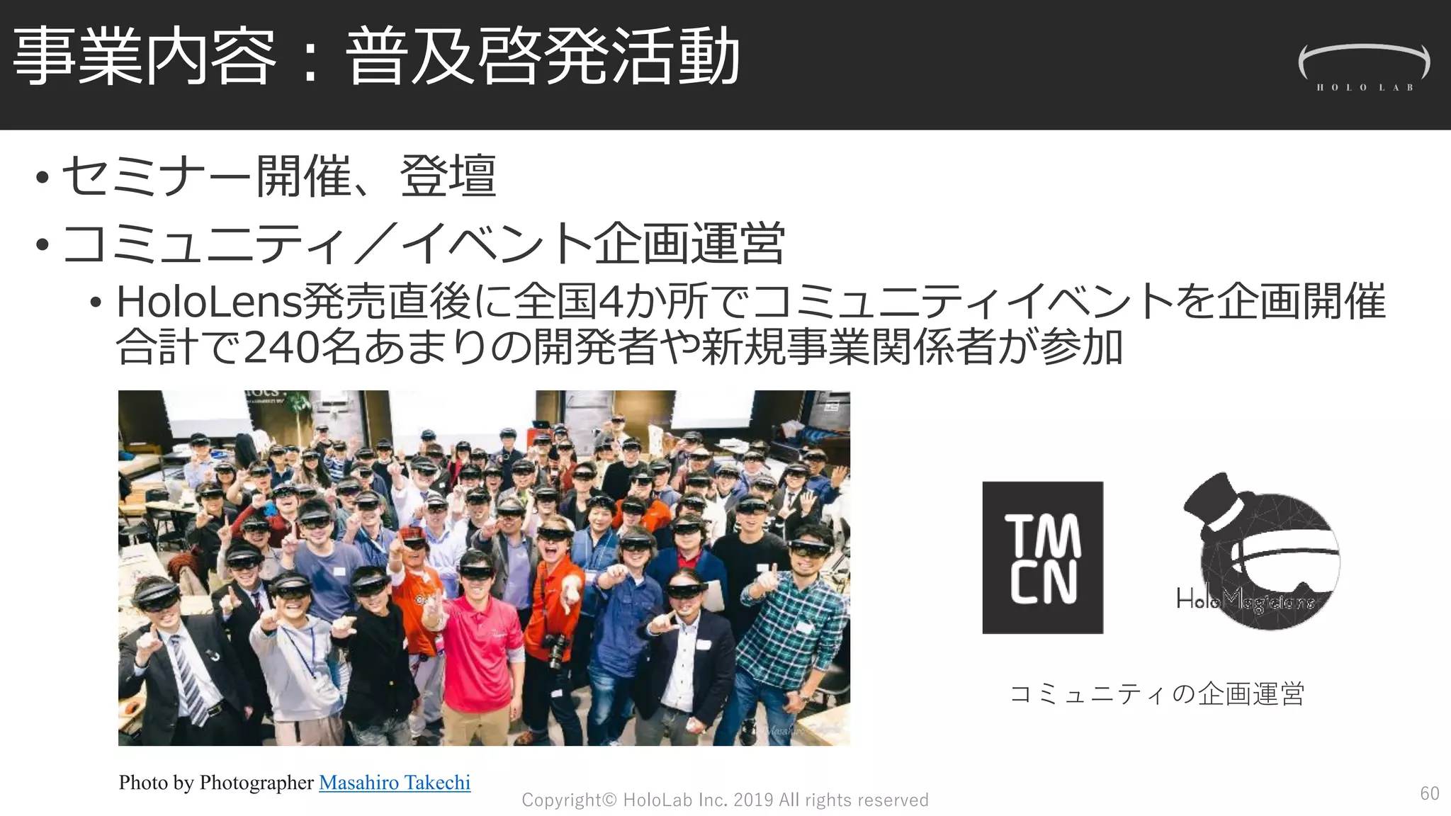 事業内容：普及啓発活動
• セミナー開催、登壇
• コミュニティ／イベント企画運営
• HoloLens発売直後に全国4か所でコミュニティイベントを企画開催
合計で240名あまりの開発者や新規事業関係者が参加
コミュニティの企画運営
Photo by Photographer Masahiro Takechi
60Copyright© HoloLab Inc. 2019 All rights reserved
 