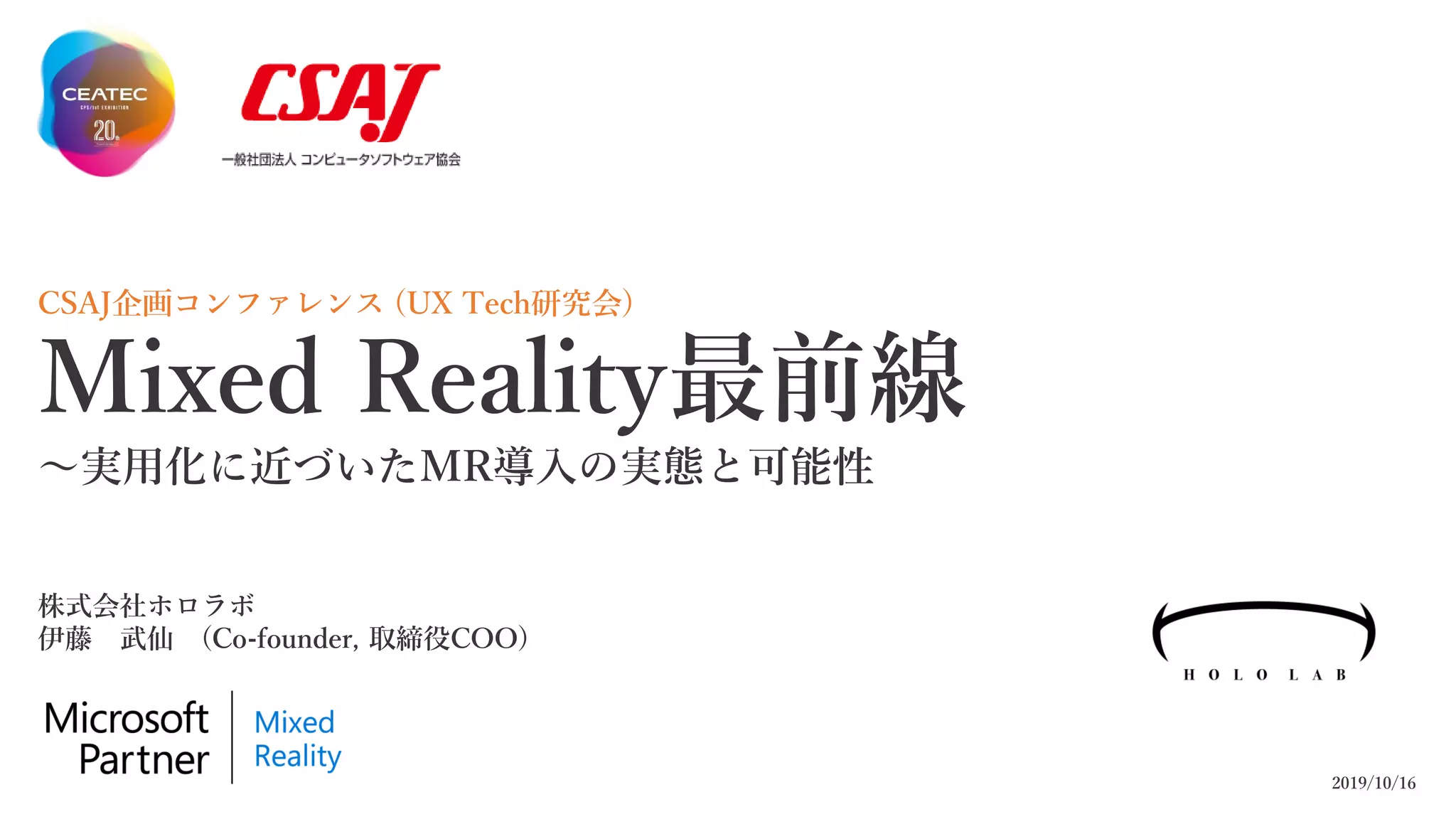 CSAJ企画コンファレンス (UX Tech研究会)
Mixed Reality最前線
～実用化に近づいたMR導入の実態と可能性
2019/10/16
株式会社ホロラボ
伊藤 武仙 (Co-founder, 取締役COO)
 