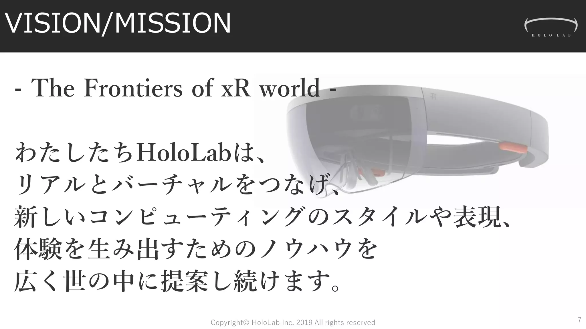 - The Frontiers of xR world -
わたしたちHoloLabは、
リアルとバーチャルをつなげ、
新しいコンピューティングのスタイルや表現、
体験を生み出すためのノウハウを
広く世の中に提案し続けます。
VISION/MISSION
7Copyright© HoloLab Inc. 2019 All rights reserved
 