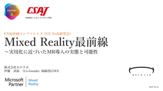 CSAJ企画コンファレンス (UX Tech研究会)
Mixed Reality最前線
～実用化に近づいたMR導入の実態と可能性
2019/10/16
株式会社ホロラボ
伊藤 武仙 (Co-founder, 取締役COO)
 