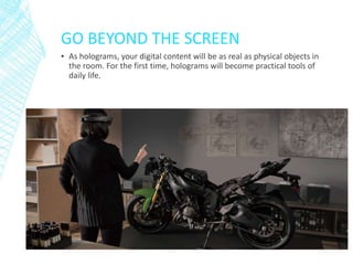 GO BEYOND THE SCREEN
▪ As holograms, your digital content will be as real as physical objects in
the room. For the first time, holograms will become practical tools of
daily life.
 