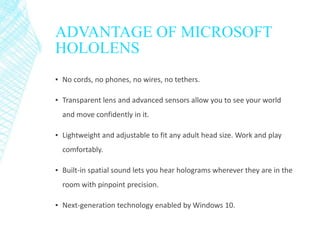 ADVANTAGE OF MICROSOFT
HOLOLENS
▪ No cords, no phones, no wires, no tethers.
▪ Transparent lens and advanced sensors allow you to see your world
and move confidently in it.
▪ Lightweight and adjustable to fit any adult head size. Work and play
comfortably.
▪ Built-in spatial sound lets you hear holograms wherever they are in the
room with pinpoint precision.
▪ Next-generation technology enabled by Windows 10.
 