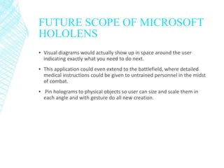 FUTURE SCOPE OF MICROSOFT
HOLOLENS
▪ Visual diagrams would actually show up in space around the user
indicating exactly what you need to do next.
▪ This application could even extend to the battlefield, where detailed
medical instructions could be given to untrained personnel in the midst
of combat.
▪ Pin holograms to physical objects so user can size and scale them in
each angle and with gesture do all new creation.
 