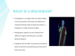 WHAT IS A HOLOGRAM?
▪ A hologram is an object like any other object
in the real world, with only one difference:
instead of being made of physical matter, a
hologram is made entirely of light.
▪ Holographic objects can be viewed from
different angles and distances, just like
physical objects.
▪ hologram do not offer any physical resistance
when touched or pushed because they don’t
have any mass.
 