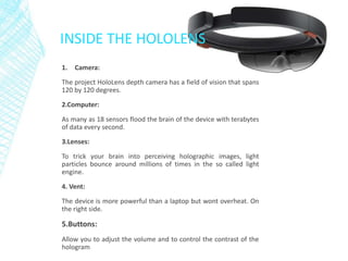 INSIDE THE HOLOLENS
1. Camera:
The project HoloLens depth camera has a field of vision that spans
120 by 120 degrees.
2.Computer:
As many as 18 sensors flood the brain of the device with terabytes
of data every second.
3.Lenses:
To trick your brain into perceiving holographic images, light
particles bounce around millions of times in the so called light
engine.
4. Vent:
The device is more powerful than a laptop but wont overheat. On
the right side.
5.Buttons:
Allow you to adjust the volume and to control the contrast of the
hologram
 
