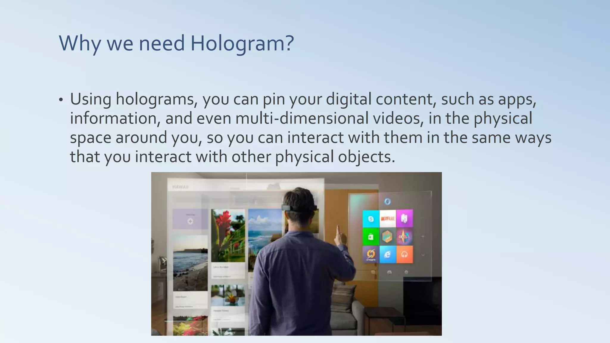 Why we need Hologram?
• Using holograms, you can pin your digital content, such as apps,
information, and even multi-dimensional videos, in the physical
space around you, so you can interact with them in the same ways
that you interact with other physical objects.
 