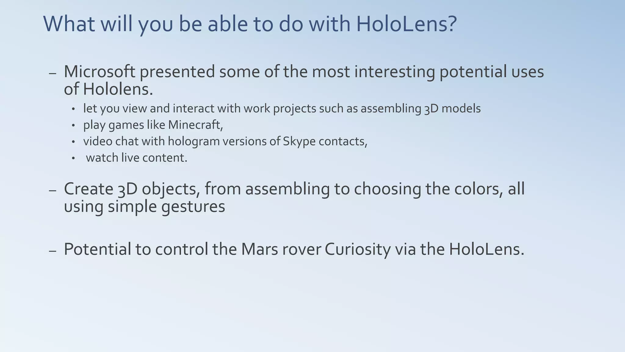 What will you be able to do with HoloLens?
– Microsoft presented some of the most interesting potential uses
of Hololens.
• let you view and interact with work projects such as assembling 3D models
• play games like Minecraft,
• video chat with hologram versions of Skype contacts,
• watch live content.
– Create 3D objects, from assembling to choosing the colors, all
using simple gestures
– Potential to control the Mars rover Curiosity via the HoloLens.
 